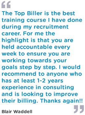 The Top Biller is the best training course I have done during my recruitment career. For me the highlight is that you are held accountable every week to ensure you are working towards your goals step by step. I would recommend to anyone who has at least 1-2 years experience in consulting and is looking to improve their billing. Thanks again!!